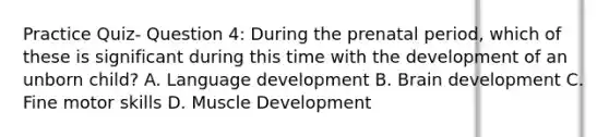 Practice Quiz- Question 4: During the prenatal period, which of these is significant during this time with the development of an unborn child? A. Language development B. Brain development C. Fine motor skills D. Muscle Development