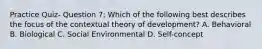 Practice Quiz- Question 7: Which of the following best describes the focus of the contextual theory of development? A. Behavioral B. Biological C. Social Environmental D. Self-concept