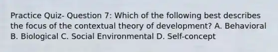 Practice Quiz- Question 7: Which of the following best describes the focus of the contextual theory of development? A. Behavioral B. Biological C. Social Environmental D. Self-concept