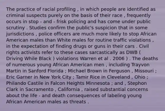 The practice of racial profiling , in which people are identified as criminal suspects purely on the basis of their race , frequently occurs in stop - and - frisk policing and has come under public scrutiny . Studies confirm the public's suspicion that in some jurisdictions , police officers are much more likely to stop African American males than White males for routine traffic violations , in the expectation of finding drugs or guns in their cars . Civil rights activists refer to these cases sarcastically as DWB ( Driving While Black ) violations Warren et al . 2006 ) . The deaths of numerous young African American men , including Trayvon Martin in Sanford Florida ; Michael Brown in Ferguson , Missouri ; Eric Garner in New York City ; Tamir Rice in Cleveland , Ohio ; Philando Castile in Falcon Heights Minnesota ; and , Stephon Clark in Sacramento , California , raised substantial concerns about the life - and death consequences of labeling young African American males as threats .