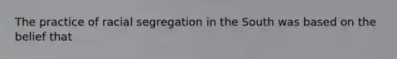 The practice of racial segregation in the South was based on the belief that