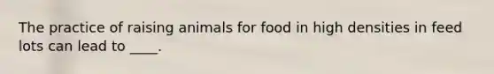 The practice of raising animals for food in high densities in feed lots can lead to ____.