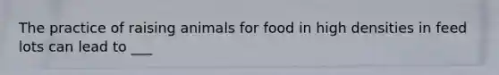 The practice of raising animals for food in high densities in feed lots can lead to ___