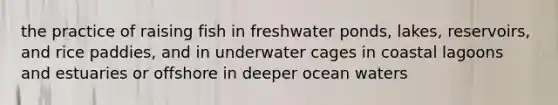 the practice of raising fish in freshwater ponds, lakes, reservoirs, and rice paddies, and in underwater cages in coastal lagoons and estuaries or offshore in deeper ocean waters