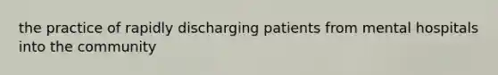 the practice of rapidly discharging patients from mental hospitals into the community