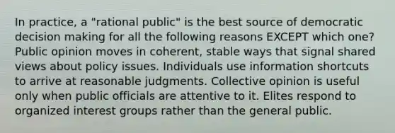 In practice, a "rational public" is the best source of democratic decision making for all the following reasons EXCEPT which one? Public opinion moves in coherent, stable ways that signal shared views about policy issues. Individuals use information shortcuts to arrive at reasonable judgments. Collective opinion is useful only when public officials are attentive to it. Elites respond to organized interest groups rather than the general public.