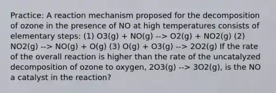 Practice: A reaction mechanism proposed for the decomposition of ozone in the presence of NO at high temperatures consists of elementary steps: (1) O3(g) + NO(g) --> O2(g) + NO2(g) (2) NO2(g) --> NO(g) + O(g) (3) O(g) + O3(g) --> 2O2(g) If the rate of the overall reaction is higher than the rate of the uncatalyzed decomposition of ozone to oxygen, 2O3(g) --> 3O2(g), is the NO a catalyst in the reaction?