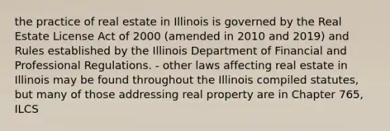 the practice of real estate in Illinois is governed by the Real Estate License Act of 2000 (amended in 2010 and 2019) and Rules established by the Illinois Department of Financial and Professional Regulations. - other laws affecting real estate in Illinois may be found throughout the Illinois compiled statutes, but many of those addressing real property are in Chapter 765, ILCS