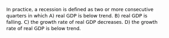 In practice, a recession is defined as two or more consecutive quarters in which A) real GDP is below trend. B) real GDP is falling. C) the growth rate of real GDP decreases. D) the growth rate of real GDP is below trend.