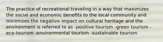 The practice of recreational traveling in a way that maximizes the social and economic benefits to the local community and minimizes the negative impact on cultural heritage and the environment is referred to as -positive tourism -green tourism -eco-tourism -environmental tourism -sustainable tourism