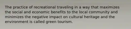 The practice of recreational traveling in a way that maximizes the social and economic benefits to the local community and minimizes the negative impact on cultural heritage and the environment is called green tourism.