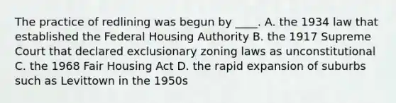 The practice of redlining was begun by ____. A. the 1934 law that established the Federal Housing Authority B. the 1917 Supreme Court that declared exclusionary zoning laws as unconstitutional C. the 1968 Fair Housing Act D. the rapid expansion of suburbs such as Levittown in the 1950s