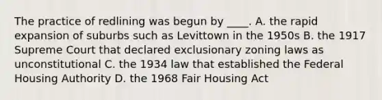 The practice of redlining was begun by ____. A. the rapid expansion of suburbs such as Levittown in the 1950s B. the 1917 Supreme Court that declared exclusionary zoning laws as unconstitutional C. the 1934 law that established the Federal Housing Authority D. the 1968 Fair Housing Act