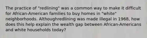 The practice of "redlining" was a common way to make it difficult for African-American families to buy homes in "white" neighborhoods. Althoughredlining was made illegal in 1968, how does this help explain the wealth gap between African-Americans and white households today?