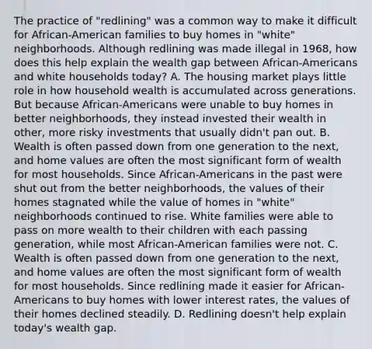 The practice of "redlining" was a common way to make it difficult for African-American families to buy homes in "white" neighborhoods. Although redlining was made illegal in 1968, how does this help explain the wealth gap between African-Americans and white households today? A. The housing market plays little role in how household wealth is accumulated across generations. But because African-Americans were unable to buy homes in better neighborhoods, they instead invested their wealth in other, more risky investments that usually didn't pan out. B. Wealth is often passed down from one generation to the next, and home values are often the most significant form of wealth for most households. Since African-Americans in the past were shut out from the better neighborhoods, the values of their homes stagnated while the value of homes in "white" neighborhoods continued to rise. White families were able to pass on more wealth to their children with each passing generation, while most African-American families were not. C. Wealth is often passed down from one generation to the next, and home values are often the most significant form of wealth for most households. Since redlining made it easier for African-Americans to buy homes with lower interest rates, the values of their homes declined steadily. D. Redlining doesn't help explain today's wealth gap.