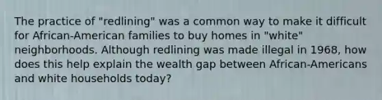 The practice of "redlining" was a common way to make it difficult for African-American families to buy homes in "white" neighborhoods. Although redlining was made illegal in 1968, how does this help explain the wealth gap between African-Americans and white households today?