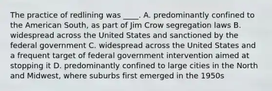 The practice of redlining was ____. A. predominantly confined to the American South, as part of Jim Crow segregation laws B. widespread across the United States and sanctioned by the federal government C. widespread across the United States and a frequent target of federal government intervention aimed at stopping it D. predominantly confined to large cities in the North and Midwest, where suburbs first emerged in the 1950s