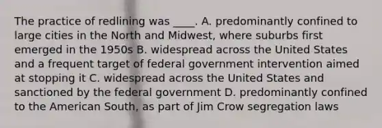 The practice of redlining was ____. A. predominantly confined to large cities in the North and Midwest, where suburbs first emerged in the 1950s B. widespread across the United States and a frequent target of federal government intervention aimed at stopping it C. widespread across the United States and sanctioned by the federal government D. predominantly confined to the American South, as part of Jim Crow segregation laws