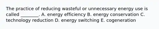 The practice of reducing wasteful or unnecessary energy use is called ________. A. energy efficiency B. energy conservation C. technology reduction D. energy switching E. cogeneration