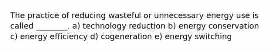 The practice of reducing wasteful or unnecessary energy use is called ________. a) technology reduction b) energy conservation c) energy efficiency d) cogeneration e) energy switching