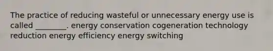 The practice of reducing wasteful or unnecessary energy use is called ________. energy conservation cogeneration technology reduction energy efficiency energy switching