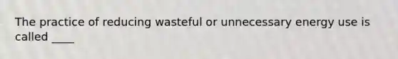The practice of reducing wasteful or unnecessary energy use is called ____