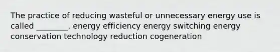 The practice of reducing wasteful or unnecessary energy use is called ________. energy efficiency energy switching energy conservation technology reduction cogeneration