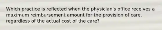 Which practice is reflected when the physician's office receives a maximum reimbursement amount for the provision of care, regardless of the actual cost of the care?