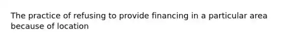 The practice of refusing to provide financing in a particular area because of location