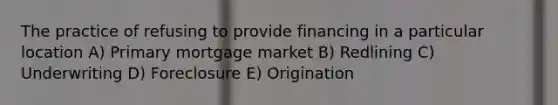 The practice of refusing to provide financing in a particular location A) Primary mortgage market B) Redlining C) Underwriting D) Foreclosure E) Origination