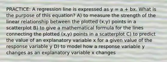 PRACTICE: A regression line is expressed as y = a + bx. What is the purpose of this equation? A) to measure the strength of the linear relationship between the plotted (x,y) points in a scatterplot B) to give a mathematical formula for the lines connecting the plotted (x,y) points in a scatterplot C) to predict the value of an explanatory variable x for a given value of the response variable y D) to model how a response variable y changes as an explanatory variable x changes