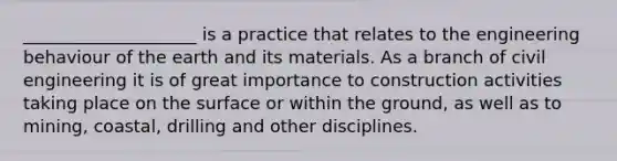 ____________________ is a practice that relates to the engineering behaviour of the earth and its materials. As a branch of civil engineering it is of great importance to construction activities taking place on the surface or within the ground, as well as to mining, coastal, drilling and other disciplines.