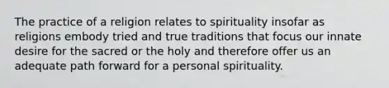 The practice of a religion relates to spirituality insofar as religions embody tried and true traditions that focus our innate desire for the sacred or the holy and therefore offer us an adequate path forward for a personal spirituality.