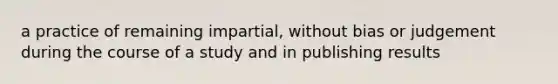 a practice of remaining impartial, without bias or judgement during the course of a study and in publishing results