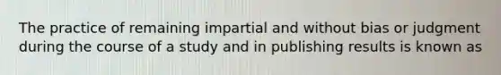 The practice of remaining impartial and without bias or judgment during the course of a study and in publishing results is known as