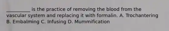 __________ is the practice of removing the blood from the vascular system and replacing it with formalin. A. Trochantering B. Embalming C. Infusing D. Mummification