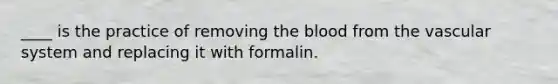 ____ is the practice of removing <a href='https://www.questionai.com/knowledge/k7oXMfj7lk-the-blood' class='anchor-knowledge'>the blood</a> from the vascular system and replacing it with formalin.