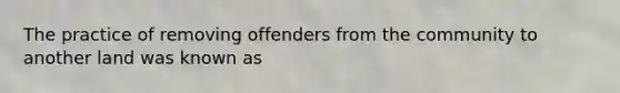 The practice of removing offenders from the community to another land was known as