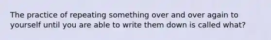 The practice of repeating something over and over again to yourself until you are able to write them down is called what?