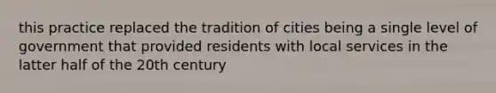 this practice replaced the tradition of cities being a single level of government that provided residents with local services in the latter half of the 20th century