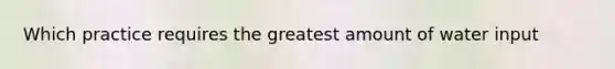 Which practice requires the greatest amount of water input