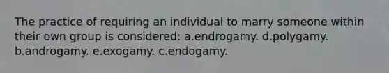 The practice of requiring an individual to marry someone within their own group is considered: a.endrogamy. d.polygamy. b.androgamy. e.exogamy. c.endogamy.