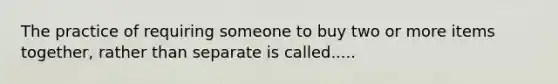 The practice of requiring someone to buy two or more items together, rather than separate is called.....