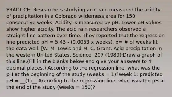 PRACTICE: Researchers studying acid rain measured the acidity of precipitation in a Colorado wilderness area for 150 consecutive weeks. Acidity is measured by pH. Lower pH values show higher acidity. The acid rain researchers observed a straight-line pattern over time. They reported that the regression line predicted pH = 5.43 - (0.0053 x weeks). x= # of weeks fit the data well. [W. M. Lewis and M. C. Grant, Acid precipitation in the western United States, Science, 207 (1980):Draw a graph of this line.(Fill in the blanks below and give your answers to 4 decimal places.) According to the regression line, what was the pH at the beginning of the study (weeks = 1)?Week 1: predicted pH = __(1)__ According to the regression line, what was the pH at the end of the study (weeks = 150)?