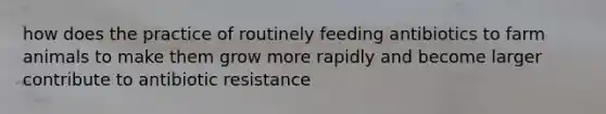 how does the practice of routinely feeding antibiotics to farm animals to make them grow more rapidly and become larger contribute to antibiotic resistance