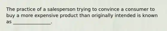 The practice of a salesperson trying to convince a consumer to buy a more expensive product than originally intended is known as ________________.