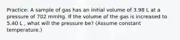 Practice: A sample of gas has an initial volume of 3.98 L at a pressure of 702 mmHg. If the volume of the gas is increased to 5.40 L , what will the pressure be? (Assume constant temperature.)