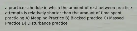 a practice schedule in which the amount of rest between practice attempts is relatively shorter than the amount of time spent practicing A) Mapping Practice B) Blocked practice C) Massed Practice D) Disturbance practice