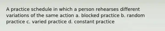 A practice schedule in which a person rehearses different variations of the same action a. blocked practice b. random practice c. varied practice d. constant practice