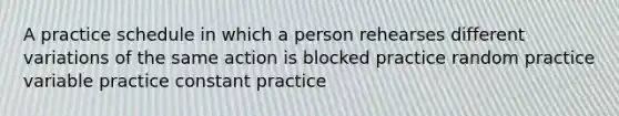 A practice schedule in which a person rehearses different variations of the same action is blocked practice random practice variable practice constant practice